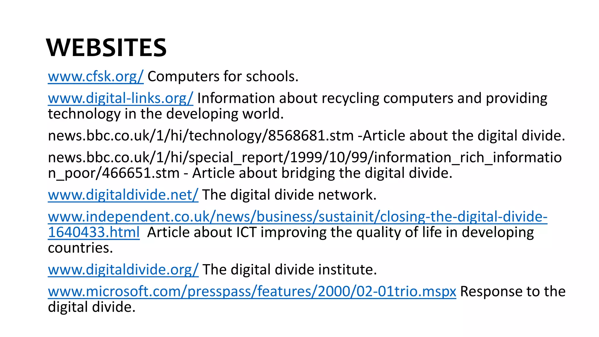WEBSITES
www.cfsk.org/ Computers for schools.
www.digital-links.org/ Information about recycling computers and providing
technology in the developing world.
news.bbc.co.uk/1/hi/technology/8568681.stm -Article about the digital divide.
news.bbc.co.uk/1/hi/special_report/1999/10/99/information_rich_informatio
n_poor/466651.stm - Article about bridging the digital divide.
www.digitaldivide.net/ The digital divide network.
www.independent.co.uk/news/business/sustainit/closing-the-digital-divide-
1640433.html Article about ICT improving the quality of life in developing
countries.
www.digitaldivide.org/ The digital divide institute.
www.microsoft.com/presspass/features/2000/02-01trio.mspx Response to the
digital divide.