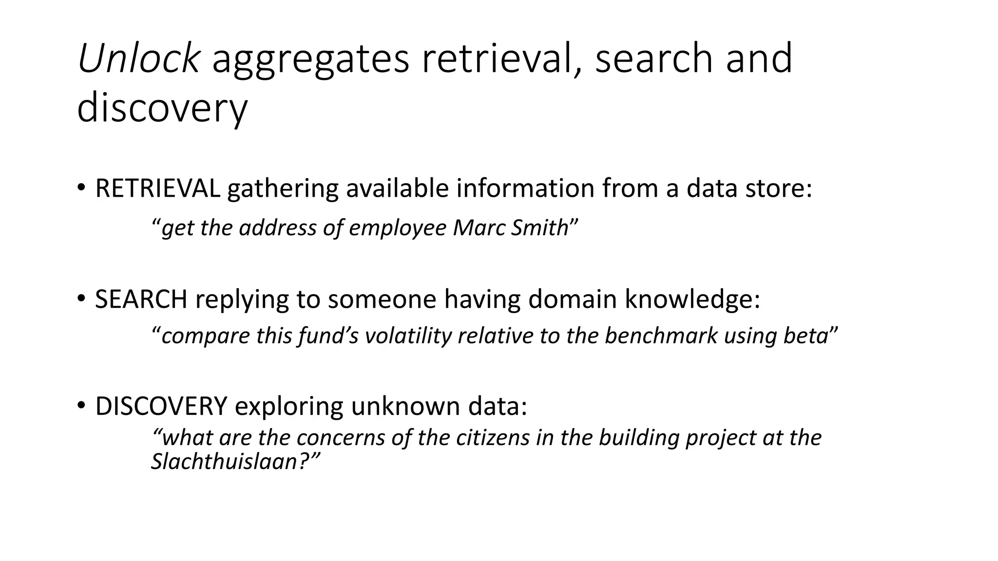 Unlock aggregates retrieval, search and
discovery
• RETRIEVAL gathering available information from a data store:
“get the address of employee Marc Smith”
• SEARCH replying to someone having domain knowledge:
“compare this fund’s volatility relative to the benchmark using beta”
• DISCOVERY exploring unknown data:
“what are the concerns of the citizens in the building project at the
Slachthuislaan?”
 