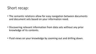 • The semantic relations allow for easy navigation between documents
and document sets based on your information need.
• Discovering relevant information from data sets without any prior
knowledge of its contents.
• Fluid views on your knowledge by zooming out and drilling down.
Short recap:
 