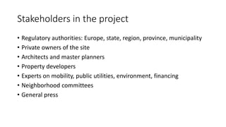 Stakeholders in the project
• Regulatory authorities: Europe, state, region, province, municipality
• Private owners of the site
• Architects and master planners
• Property developers
• Experts on mobility, public utilities, environment, financing
• Neighborhood committees
• General press
 