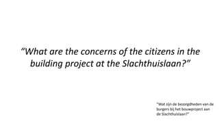 “What are the concerns of the citizens in the
building project at the Slachthuislaan?”
“Wat zijn de bezorgdheden van de
burgers bij het bouwproject aan
de Slachthuislaan?”
 