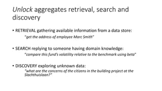 Unlock aggregates retrieval, search and
discovery
• RETRIEVAL gathering available information from a data store:
“get the address of employee Marc Smith”
• SEARCH replying to someone having domain knowledge:
“compare this fund’s volatility relative to the benchmark using beta”
• DISCOVERY exploring unknown data:
“what are the concerns of the citizens in the building project at the
Slachthuislaan?”
 