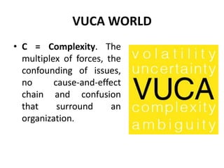 VUCA WORLD
• C = Complexity. The
multiplex of forces, the
confounding of issues,
no cause-and-effect
chain and confusion
that surround an
organization.
 