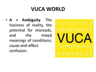 VUCA WORLD
• A = Ambiguity. The
haziness of reality, the
potential for misreads,
and the mixed
meanings of conditions;
cause-and-effect
confusion.
 