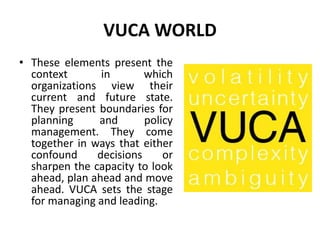 VUCA WORLD
• These elements present the
context in which
organizations view their
current and future state.
They present boundaries for
planning and policy
management. They come
together in ways that either
confound decisions or
sharpen the capacity to look
ahead, plan ahead and move
ahead. VUCA sets the stage
for managing and leading.
 