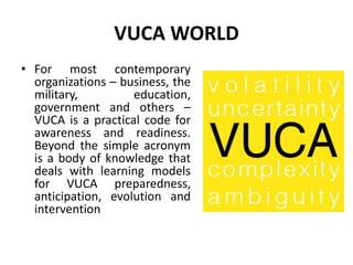 VUCA WORLD
• For most contemporary
organizations – business, the
military, education,
government and others –
VUCA is a practical code for
awareness and readiness.
Beyond the simple acronym
is a body of knowledge that
deals with learning models
for VUCA preparedness,
anticipation, evolution and
intervention
 