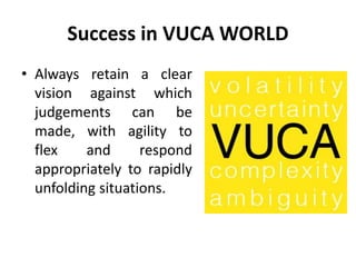 Success in VUCA WORLD
• Always retain a clear
vision against which
judgements can be
made, with agility to
flex and respond
appropriately to rapidly
unfolding situations.
 