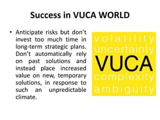 Success in VUCA WORLD
• Anticipate risks but don’t
invest too much time in
long-term strategic plans.
Don’t automatically rely
on past solutions and
instead place increased
value on new, temporary
solutions, in response to
such an unpredictable
climate.
 
