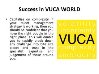 Success in VUCA WORLD
• Capitalise on complexity. If
your talent management
strategy is working, then you
should be confident that you
have the right people in the
right place. This will enable
you to rapidly break down
any challenge into bite size
pieces and trust in the
specialist expertise and
judgement of those around
you.
 