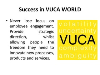 Success in VUCA WORLD
• Never lose focus on
employee engagement.
Provide strategic
direction, whilst
allowing people the
freedom they need to
innovate new processes,
products and services.
 
