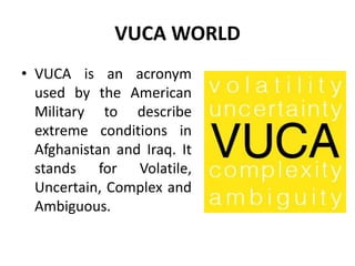 VUCA WORLD
• VUCA is an acronym
used by the American
Military to describe
extreme conditions in
Afghanistan and Iraq. It
stands for Volatile,
Uncertain, Complex and
Ambiguous.
 