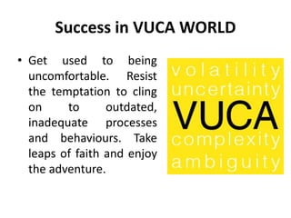 Success in VUCA WORLD
• Get used to being
uncomfortable. Resist
the temptation to cling
on to outdated,
inadequate processes
and behaviours. Take
leaps of faith and enjoy
the adventure.
 