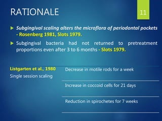  Subgingival scaling alters the microflora of periodontal pockets
- Rosenberg 1981, Slots 1979.
 Subgingival bacteria had not returned to pretreatment
proportions even after 3 to 6 months - Slots 1979.
11RATIONALE
Listgarten et al., 1980
Single session scaling
Decrease in motile rods for a week
Increase in coccoid cells for 21 days
Reduction in spirochetes for 7 weeks
 