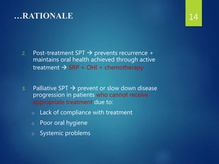 …RATIONALE
2. Post-treatment SPT  prevents recurrence +
maintains oral health achieved through active
treatment  SRP + OHI + chemotherapy
3. Palliative SPT  prevent or slow down disease
progression in patients who cannot receive
appropriate treatment due to:
o Lack of compliance with treatment
o Poor oral hygiene
o Systemic problems
14
 