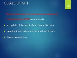 GOALS OF SPT
Position paper given by the American Academy of
Periodontology (1998) recommends….
 an update of the medical and dental histories
 examination of extra- and intraoral soft tissues
 dental examination
16
 