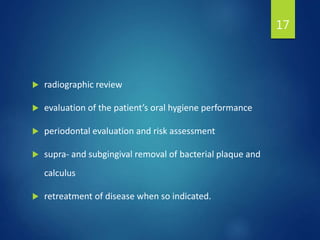  radiographic review
 evaluation of the patient’s oral hygiene performance
 periodontal evaluation and risk assessment
 supra- and subgingival removal of bacterial plaque and
calculus
 retreatment of disease when so indicated.
17
 
