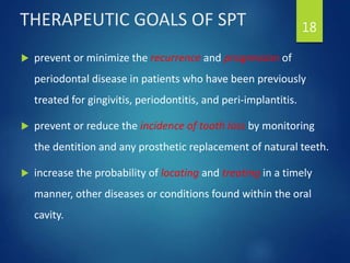 THERAPEUTIC GOALS OF SPT
 prevent or minimize the recurrence and progression of
periodontal disease in patients who have been previously
treated for gingivitis, periodontitis, and peri-implantitis.
 prevent or reduce the incidence of tooth loss by monitoring
the dentition and any prosthetic replacement of natural teeth.
 increase the probability of locating and treating in a timely
manner, other diseases or conditions found within the oral
cavity.
18
 
