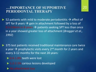 …IMPORTANCE OF SUPPORTIVE
PERIODONTAL THERAPY
 52 patients with mild to moderate periodontitis  effect of
SPT for 8 years  gain in attachment followed by a loss of
0.5-0.8mm in 8 years  patients seeking SPT less than once
in a year showed greater loss of attachment (Bragger et al.,
1992)
 375 test patients received traditional maintenance care twice
a year  prophylactic visits every 2nd month for 2 years and
every 3-12 months for the next 28 years:
 0.4-1.8% teeth were lost
 1.2-2.1% carious lesions developed
 No attachment loss
20
 