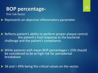 BOP percentage-
first risk factor
 Represents an objective inflammatory parameter
 Reflects patient's ability to perform proper plaque control,
the patient's host response to the bacterial
challenge and the patient's compliance.
 While patients with mean BOP percentages > 25% should
be considered to be at high risk for periodontal
breakdown
 36 and > 49% being the critical values on the vector.
26
 