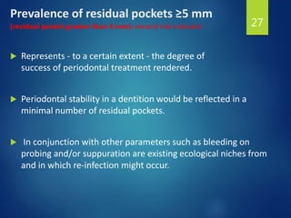 Prevalence of residual pockets ≥5 mm
(residual pocket greater than 4 mm): second risk indicator
 Represents - to a certain extent - the degree of
success of periodontal treatment rendered.
 Periodontal stability in a dentition would be reflected in a
minimal number of residual pockets.
 In conjunction with other parameters such as bleeding on
probing and/or suppuration are existing ecological niches from
and in which re-infection might occur.
27
 