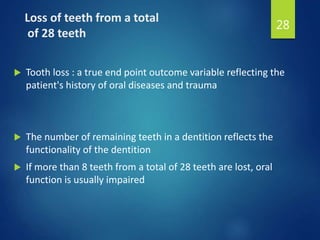 Loss of teeth from a total
of 28 teeth
 Tooth loss : a true end point outcome variable reflecting the
patient's history of oral diseases and trauma
 The number of remaining teeth in a dentition reflects the
functionality of the dentition
 If more than 8 teeth from a total of 28 teeth are lost, oral
function is usually impaired
28
 