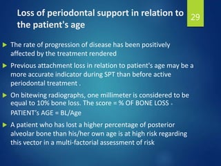 Loss of periodontal support in relation to
the patient's age
 The rate of progression of disease has been positively
affected by the treatment rendered
 Previous attachment loss in relation to patient's age may be a
more accurate indicator during SPT than before active
periodontal treatment .
 On bitewing radiographs, one millimeter is considered to be
equal to 10% bone loss. The score = % OF BONE LOSS ÷
PATIENT’s AGE = BL/Age
 A patient who has lost a higher percentage of posterior
alveolar bone than his/her own age is at high risk regarding
this vector in a multi-factorial assessment of risk
29
 