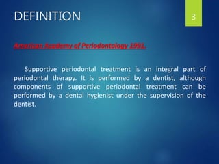 DEFINITION
American Academy of Periodontology 1991.
Supportive periodontal treatment is an integral part of
periodontal therapy. It is performed by a dentist, although
components of supportive periodontal treatment can be
performed by a dental hygienist under the supervision of the
dentist.
3
 