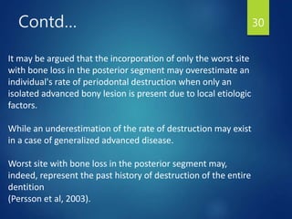Contd… 30
It may be argued that the incorporation of only the worst site
with bone loss in the posterior segment may overestimate an
individual's rate of periodontal destruction when only an
isolated advanced bony lesion is present due to local etiologic
factors.
While an underestimation of the rate of destruction may exist
in a case of generalized advanced disease.
Worst site with bone loss in the posterior segment may,
indeed, represent the past history of destruction of the entire
dentition
(Persson et al, 2003).
 