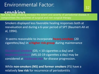 Environmental Factor:
smoking
32
Smokers displayed less favorable healing responses both at
reevaluation and during a 6-year period of SPT (Baumert-Ah et
al, 1994).
It seems reasonable to incorporate heavy smokers (20
cigarettes/day) in a higher risk group during maintenance
Occasional smokers (OS; < 10 cigarettes a day) and
moderate smokers (MS;10-19 cigarettes a day) may be
considered at moderate risk for disease progression.
While non-smokers (NS) and former smokers (FS) have a
relatively low risk for recurrence of periodontitis
Not only does smoking increase the extent and severity of periodontal disease, it
compromises the outcomes of surgical and non-surgical therapy
 