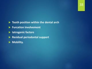  Tooth position within the dental arch
 Furcation involvement
 Iatrogenic factors
 Residual periodontal support
 Mobility.
38
 