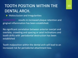  Malocclusion and Irregularities
39
CROWDING results in increased plaque retention and
gingival inflammation has been established.
No significant correlation between anterior overjet and
overbite, crowding and spacing or axial inclinations and
tooth drifts with periodontal destruction has been
established
Tooth malposition within the dental arch will lead to an
increased risk for periodontal attachment loss.
 