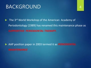  The 3rd World Workshop of the American Academy of
Periodontology (1989) has renamed this maintenance phase as
SUPPORTIVE PERIODONTAL THERAPY.
 AAP position paper in 2003 termed it as PERIODONTAL
MAINTENANCE
4BACKGROUND
 
