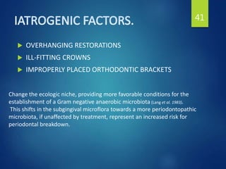  OVERHANGING RESTORATIONS
 ILL-FITTING CROWNS
 IMPROPERLY PLACED ORTHODONTIC BRACKETS
41
Change the ecologic niche, providing more favorable conditions for the
establishment of a Gram negative anaerobic microbiota (Lang et al. 1983).
This shifts in the subgingival microflora towards a more periodontopathic
microbiota, if unaffected by treatment, represent an increased risk for
periodontal breakdown.
 