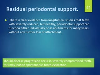 Residual periodontal support.
 There is clear evidence from longitudinal studies that teeth
with severely reduced, but healthy, periodontal support can
function either individually or as abutments for many years
without any further loss of attachment.
42
should disease progression occur in severely compromised teeth,
this may lead to spontaneous tooth exfoliation
 