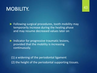  Following surgical procedures, tooth mobility may
temporarily increase during the healing phase
and may resume decreased values later on
 Indicator for progressive traumatic lesions,
provided that the mobility is increasing
continuously.
(1) a widening of the periodontal ligament
(2) the height of the periodontal supporting tissues.
43
 