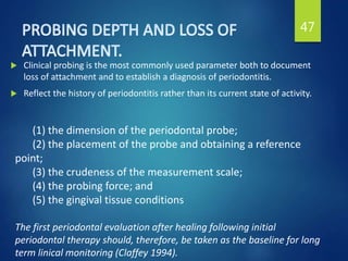  Clinical probing is the most commonly used parameter both to document
loss of attachment and to establish a diagnosis of periodontitis.
 Reflect the history of periodontitis rather than its current state of activity.
47
(1) the dimension of the periodontal probe;
(2) the placement of the probe and obtaining a reference
point;
(3) the crudeness of the measurement scale;
(4) the probing force; and
(5) the gingival tissue conditions
The first periodontal evaluation after healing following initial
periodontal therapy should, therefore, be taken as the baseline for long
term linical monitoring (Claffey 1994).
 