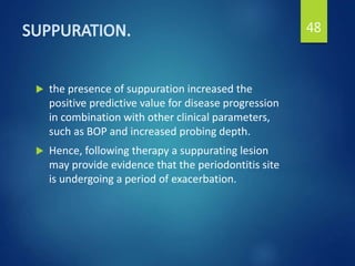  the presence of suppuration increased the
positive predictive value for disease progression
in combination with other clinical parameters,
such as BOP and increased probing depth.
 Hence, following therapy a suppurating lesion
may provide evidence that the periodontitis site
is undergoing a period of exacerbation.
48
 