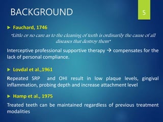  Fauchard, 1746
“Little or no care as to the cleaning of teeth is ordinarily the cause of all
diseases that destroy them”
Interceptive professional supportive therapy  compensates for the
lack of personal compliance.
 Lovdal et al.,1961
Repeated SRP and OHI result in low plaque levels, gingival
inflammation, probing depth and increase attachment level
 Hamp et al., 1975
Treated teeth can be maintained regardless of previous treatment
modalities
5BACKGROUND
 