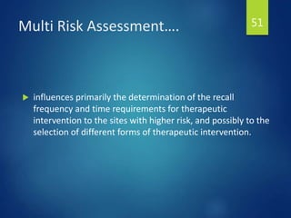 Multi Risk Assessment….
 influences primarily the determination of the recall
frequency and time requirements for therapeutic
intervention to the sites with higher risk, and possibly to the
selection of different forms of therapeutic intervention.
51
 