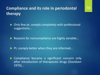 Compliance and its role in periodontal
therapy
 Only few pt. comply completely with professional
suggestions…
 Reasons for noncompliance are highly variable…
 Pt. comply better when they are informed…
 Compliance became a significant concern only
after introduction of therapeutic drugs (Davidson
1976)…
56
 
