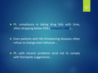  Pt. compliance in taking drug falls with time,
often dropping below 35% (Schwartz 1962)…
 Even patients with life-threatening diseases often
refuse to change their behavior…
 Pt. with chronic problems tend not to comply
with therapists suggestions…
57
 