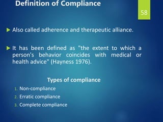 Definition of Compliance
 Also called adherence and therapeutic alliance.
 It has been defined as "the extent to which a
person's behavior coincides with medical or
health advice" (Hayness 1976).
Types of compliance
1. Non-compliance
2. Erratic compliance
3. Complete compliance
58
 