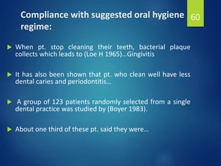 Compliance with suggested oral hygiene
regime:
 When pt. stop cleaning their teeth, bacterial plaque
collects which leads to (Loe H 1965)…Gingivitis
 It has also been shown that pt. who clean well have less
dental caries and periodontitis…
 A group of 123 patients randomly selected from a single
dental practice was studied by (Boyer 1983).
 About one third of these pt. said they were…
60
 
