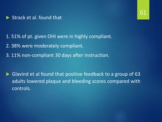  Strack et al. found that
1. 51% of pt. given OHI were in highly compliant.
2. 38% were moderately compliant.
3. 11% non-compliant 30 days after instruction.
 Glavind et al found that positive feedback to a group of 63
adults lowered plaque and bleeding scores compared with
controls.
61
 