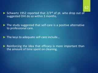  Schwartz 1952 reported that 2/3rd of pt. who drop out of
suggested OHI do so within 3 months.
 The study suggested that self-care is a positive alternative
to professional care.
 The keys to adequate self-care include…
 Reinforcing the idea that efficacy is more important than
the amount of time spent on cleaning.
62
 