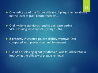  One indicator of the future efficacy of plaque removal may
be the level of (OH) before therapy…
 Oral hygiene standards tend to decrease during
SPT…Flossing less than5%…(Craig 1976).
 If properly instructed pt. can slightly improve (OH)
compared with professional reinforcement.
 Use of a disclosing agent (erythrosin) was found helpful in
improving the efficacy of plaque removal.
63
 