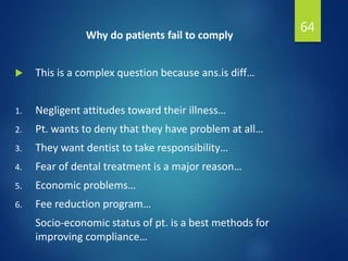 Why do patients fail to comply
 This is a complex question because ans.is diff…
1. Negligent attitudes toward their illness…
2. Pt. wants to deny that they have problem at all…
3. They want dentist to take responsibility…
4. Fear of dental treatment is a major reason…
5. Economic problems…
6. Fee reduction program…
Socio-economic status of pt. is a best methods for
improving compliance…
64
 