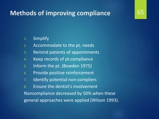 Methods of improving compliance
1. Simplify
2. Accommodate to the pt. needs
3. Remind patients of appointments
4. Keep records of pt.compliance
5. Inform the pt. (Bowden 1975)
6. Provide positive reinforcement
7. Identify potential non-compliers
8. Ensure the dentist's involvement
Noncompliance decreased by 50% when these
general approaches were applied (Wilson 1993).
65
 