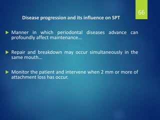 Disease progression and its influence on SPT
 Manner in which periodontal diseases advance can
profoundly affect maintenance…
 Repair and breakdown may occur simultaneously in the
same mouth…
 Monitor the patient and intervene when 2 mm or more of
attachment loss has occur.
66
 