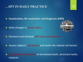 …SPT IN DAILY PRACTICE
 Examination, Re-evaluation and Diagnosis (ERD)
 Note changes in health status
 Extraoral and intraoral soft tissue examination
 Assess subject’s risk factors and tooth site related risk factors
 Radiographic evaluation of devitalized teeth, abutment teeth,
implants
73
 